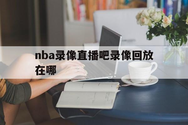 nba录像直播吧录像回放在哪_(nba录像直播吧录像回放在哪看) 第1张 nba录像直播吧录像回放在哪_(nba录像直播吧录像回放在哪看) 第1张