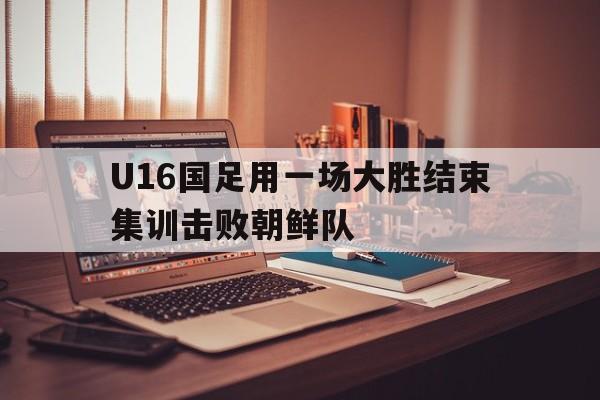 包含U16国足用一场大胜结束集训击败朝鲜队的词条 第1张 包含U16国足用一场大胜结束集训击败朝鲜队的词条 第1张