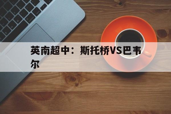 英南超中:斯托桥VS巴韦尔的简单介绍 第1张 英南超中:斯托桥VS巴韦尔的简单介绍 第1张