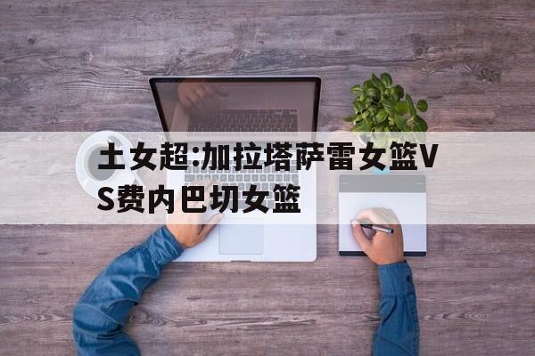 土女超:加拉塔萨雷女篮VS费内巴切女篮的简单介绍