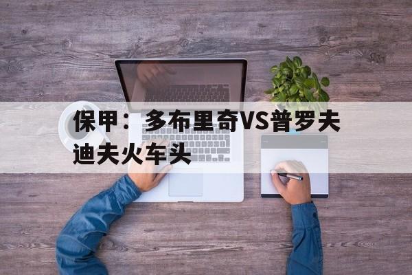包含保甲:多布里奇VS普罗夫迪夫火车头的词条 第1张 包含保甲:多布里奇VS普罗夫迪夫火车头的词条 第1张