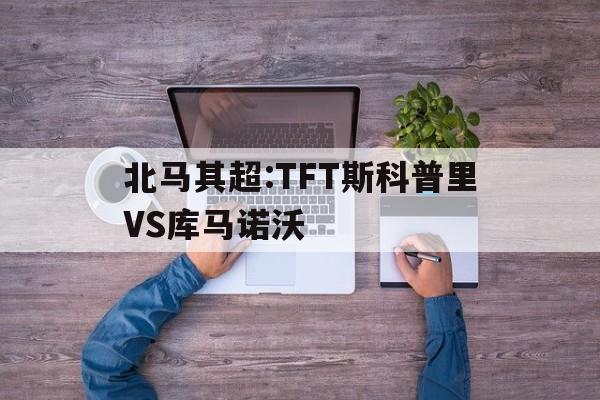 包含北马其超:TFT斯科普里VS库马诺沃的词条  第1张