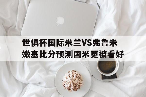 关于世俱杯国际米兰VS弗鲁米嫩塞比分预测国米更被看好的信息 第1张 关于世俱杯国际米兰VS弗鲁米嫩塞比分预测国米更被看好的信息 第1张