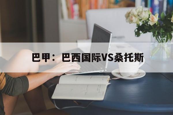 巴甲:巴西国际VS桑托斯 第1张 巴甲:巴西国际VS桑托斯 第1张