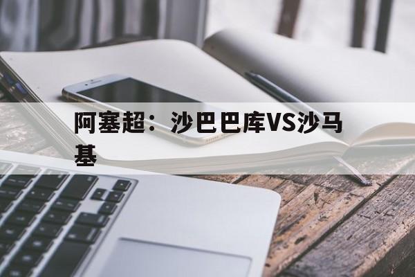 阿塞超：沙巴巴库VS沙马基的简单介绍
