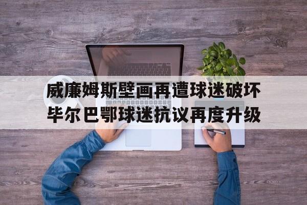 威廉姆斯壁画再遭球迷破坏毕尔巴鄂球迷抗议再度升级的简单介绍