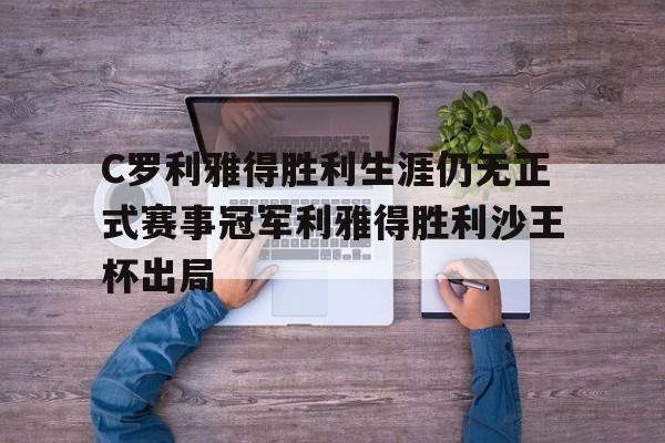 C罗利雅得胜利生涯仍无正式赛事冠军利雅得胜利沙王杯出局的简单介绍