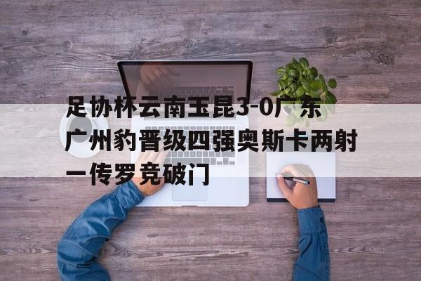 包含足协杯云南玉昆3-0广东广州豹晋级四强奥斯卡两射一传罗竞破门的词条 第1张 包含足协杯云南玉昆3-0广东广州豹晋级四强奥斯卡两射一传罗竞破门的词条 第1张