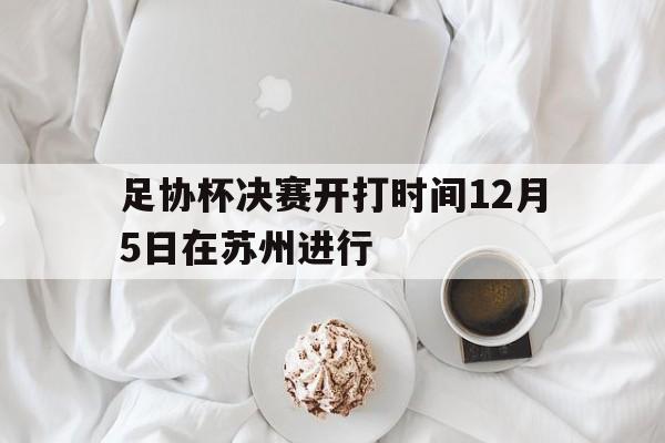 足协杯决赛开打时间12月5日在苏州进行 第1张 足协杯决赛开打时间12月5日在苏州进行 第1张
