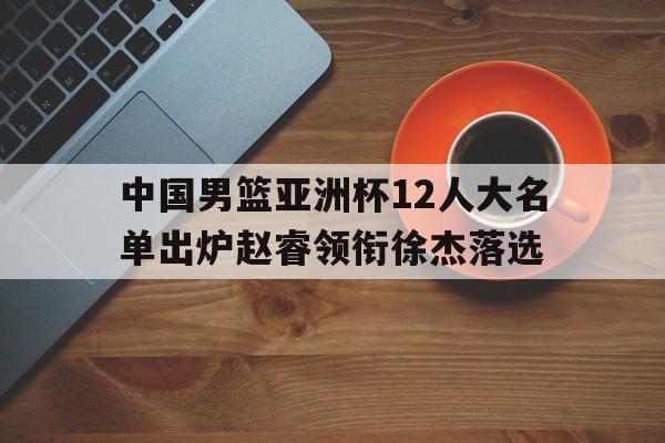 关于中国男篮亚洲杯12人大名单出炉赵睿领衔徐杰落选的信息
