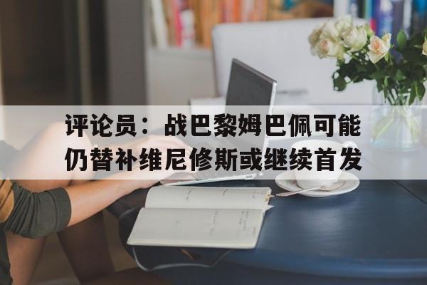 评论员：战巴黎姆巴佩可能仍替补维尼修斯或继续首发的简单介绍