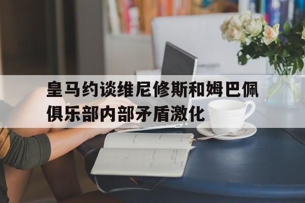 关于皇马约谈维尼修斯和姆巴佩俱乐部内部矛盾激化的信息
